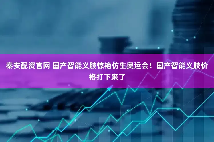 秦安配资官网 国产智能义肢惊艳仿生奥运会！国产智能义肢价格打下来了