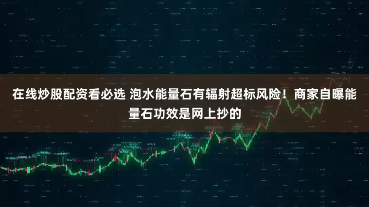 在线炒股配资看必选 泡水能量石有辐射超标风险！商家自曝能量石功效是网上抄的