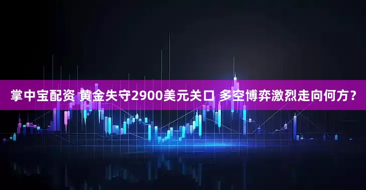 掌中宝配资 黄金失守2900美元关口 多空博弈激烈走向何方？
