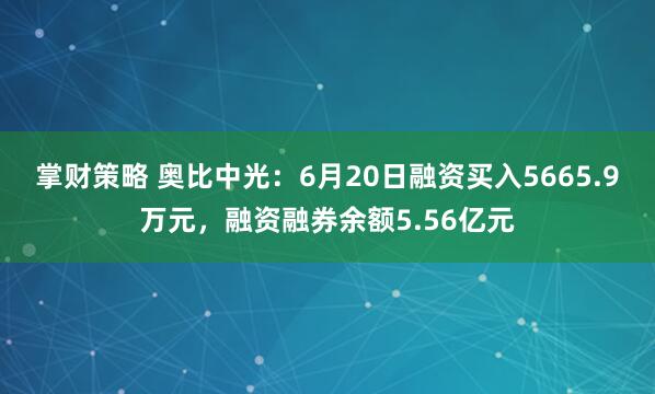 掌财策略 奥比中光：6月20日融资买入5665.9万元，融资融券余额5.56亿元