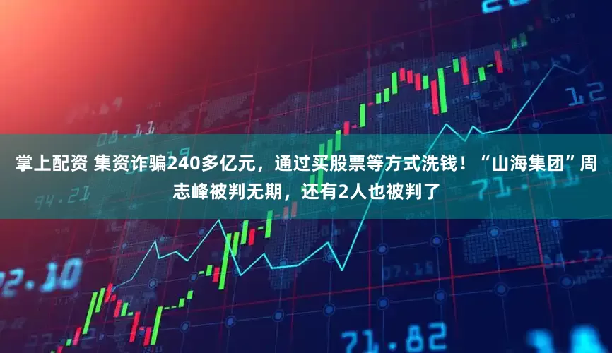 掌上配资 集资诈骗240多亿元，通过买股票等方式洗钱！“山海集团”周志峰被判无期，还有2人也被判了