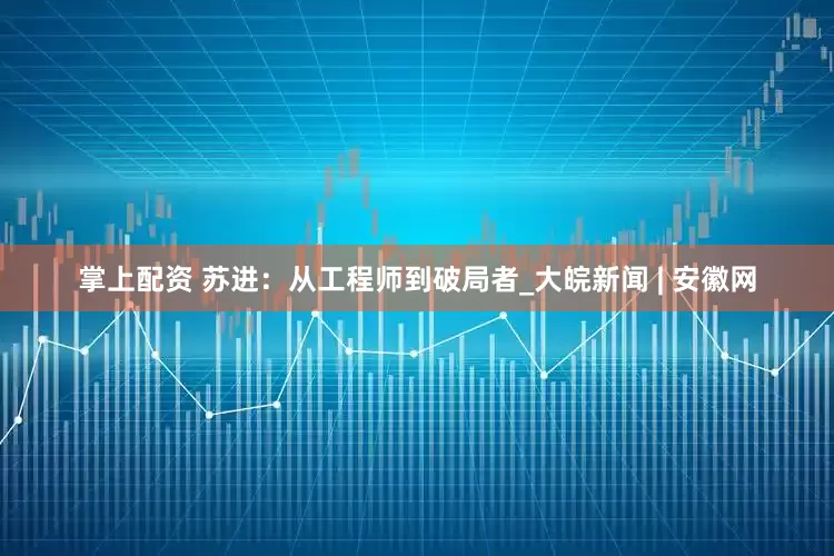掌上配资 苏进：从工程师到破局者_大皖新闻 | 安徽网