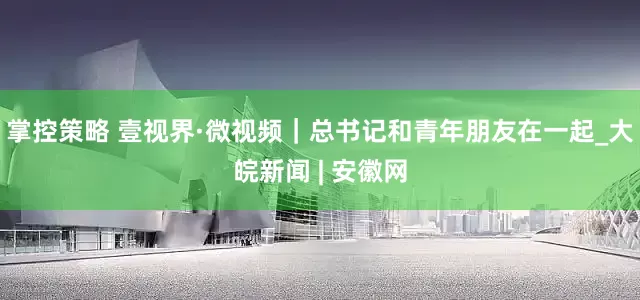 掌控策略 壹视界·微视频｜总书记和青年朋友在一起_大皖新闻 | 安徽网