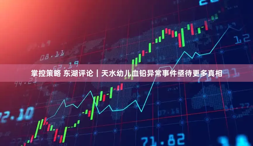 掌控策略 东湖评论｜天水幼儿血铅异常事件亟待更多真相