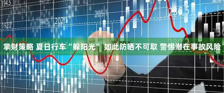 掌财策略 夏日行车“躲阳光” 如此防晒不可取 警惕潜在事故风险