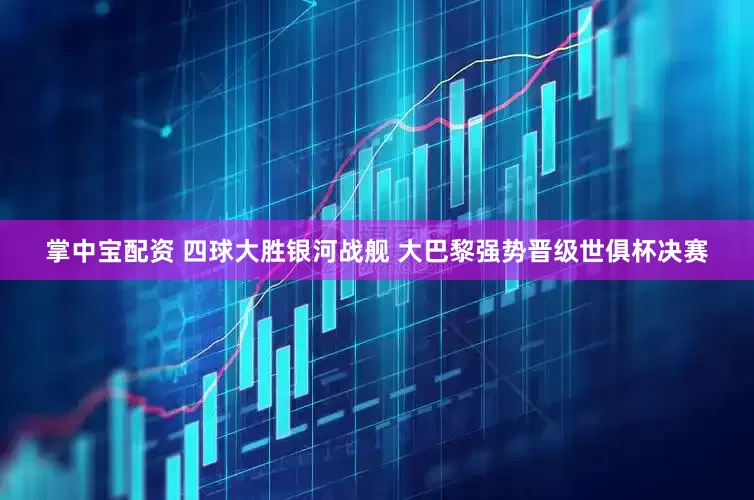 掌中宝配资 四球大胜银河战舰 大巴黎强势晋级世俱杯决赛