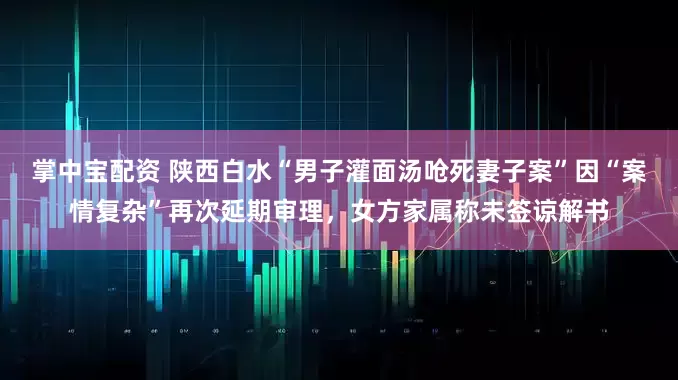 掌中宝配资 陕西白水“男子灌面汤呛死妻子案”因“案情复杂”再次延期审理，女方家属称未签谅解书
