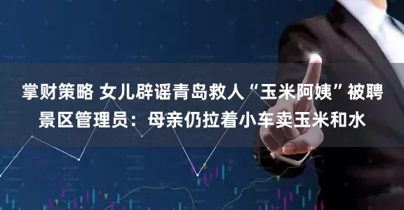 掌财策略 女儿辟谣青岛救人“玉米阿姨”被聘景区管理员：母亲仍拉着小车卖玉米和水