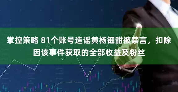 掌控策略 81个账号造谣黄杨钿甜被禁言，扣除因该事件获取的全部收益及粉丝