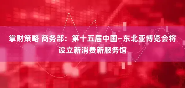 掌财策略 商务部：第十五届中国—东北亚博览会将设立新消费新服务馆