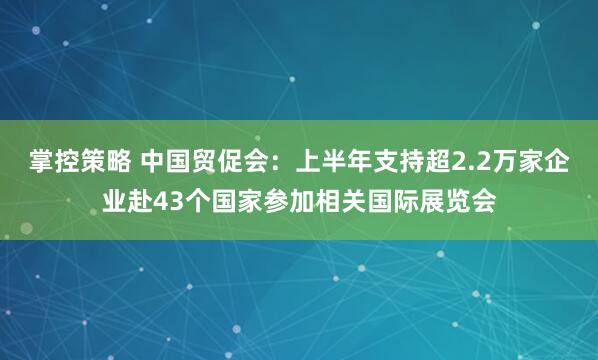 掌控策略 中国贸促会：上半年支持超2.2万家企业赴43个国家参加相关国际展览会