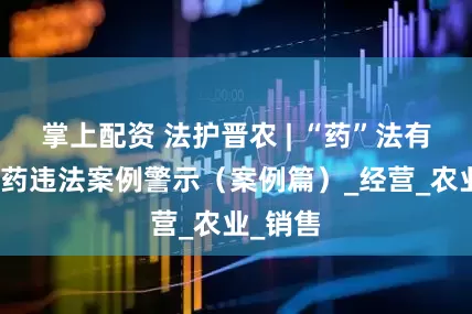 掌上配资 法护晋农 | “药”法有道：农药违法案例警示（案例篇）_经营_农业_销售