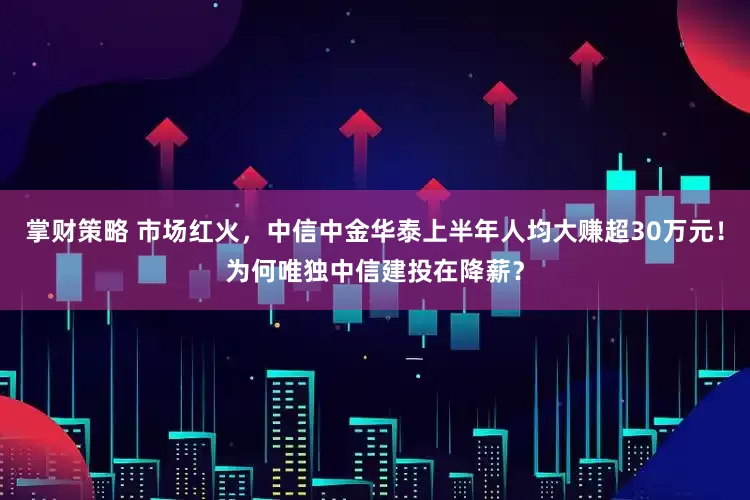 掌财策略 市场红火，中信中金华泰上半年人均大赚超30万元！为何唯独中信建投在降薪？