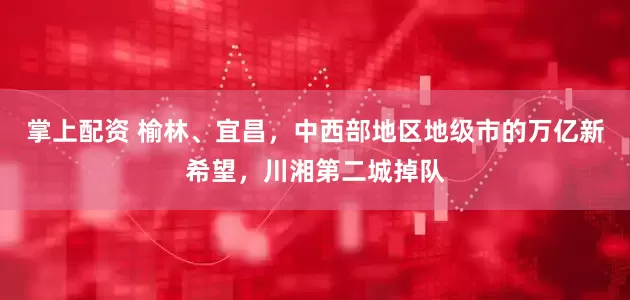 掌上配资 榆林、宜昌，中西部地区地级市的万亿新希望，川湘第二城掉队